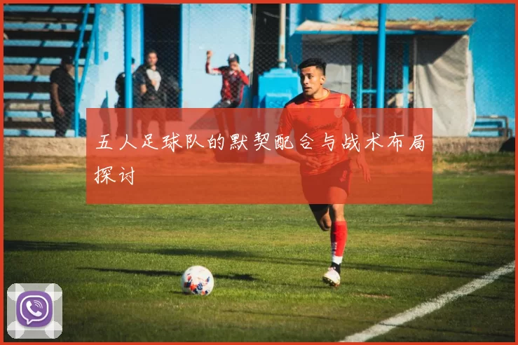 五人足球队的默契配合与战术布局探讨