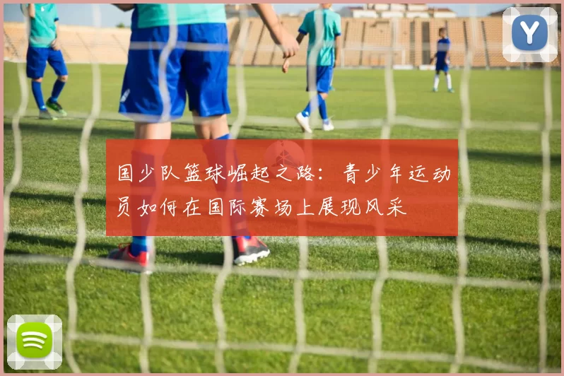 国少队篮球崛起之路：青少年运动员如何在国际赛场上展现风采