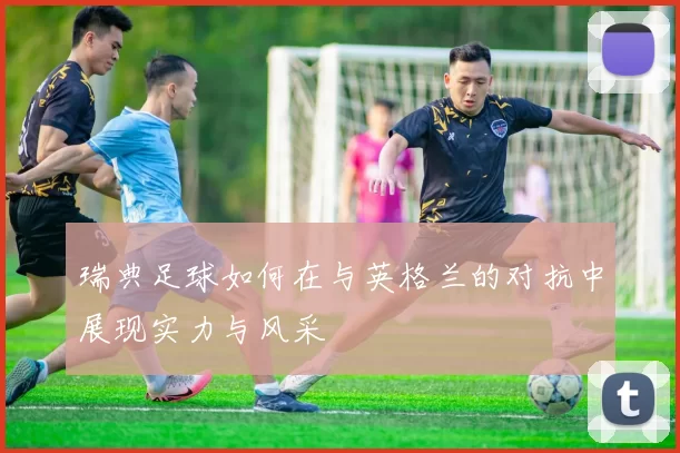 瑞典足球如何在与英格兰的对抗中展现实力与风采