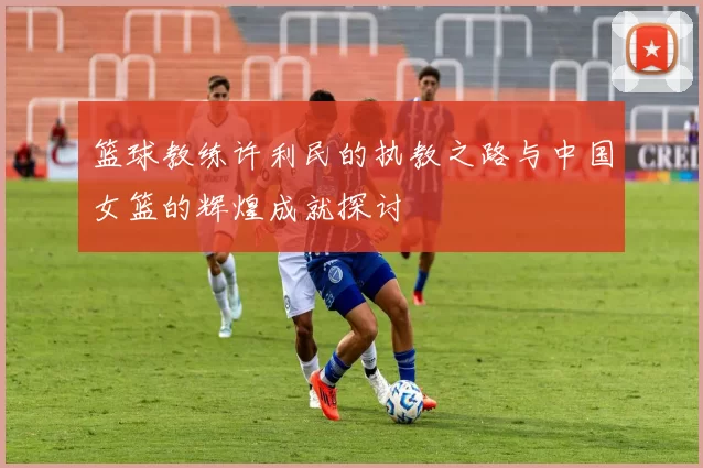 篮球教练许利民的执教之路与中国女篮的辉煌成就探讨
