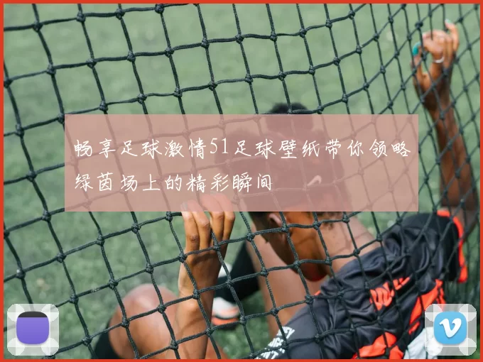 畅享足球激情51足球壁纸带你领略绿茵场上的精彩瞬间